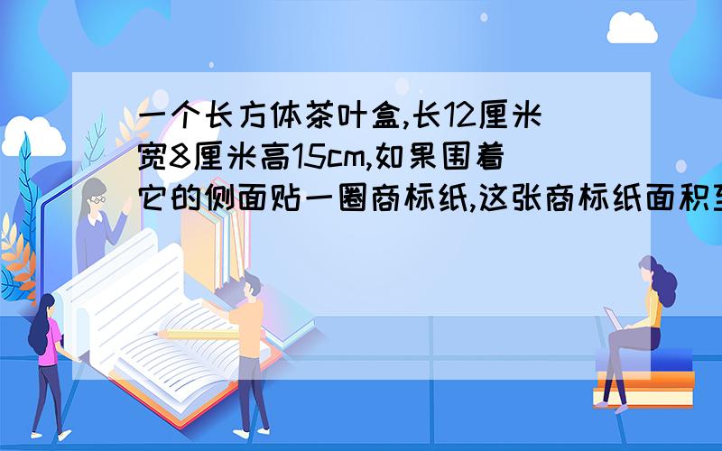 一个长方体茶叶盒,长12厘米宽8厘米高15cm,如果围着它的侧面贴一圈商标纸,这张商标纸面积至少有多少平方kuaidianma快点吧,我垃圾死了啊