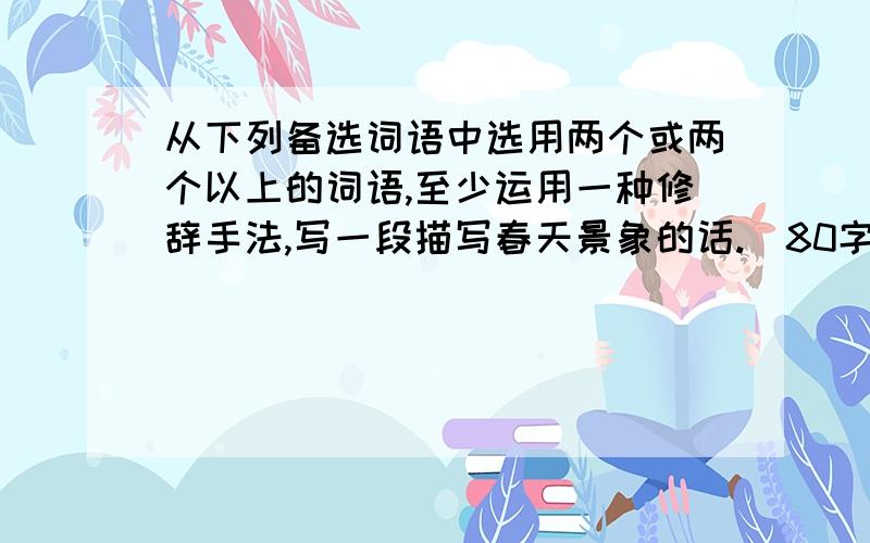 从下列备选词语中选用两个或两个以上的词语,至少运用一种修辞手法,写一段描写春天景象的话.(80字以内)必采!