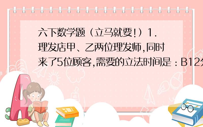 六下数学题（立马就要!）1.理发店甲、乙两位理发师,同时来了5位顾客,需要的立法时间是：B12分钟,C15分钟,E24分钟,怎样安排他们的立法顺序,才能使5位顾客理发时间和等候时间总和最少?最少