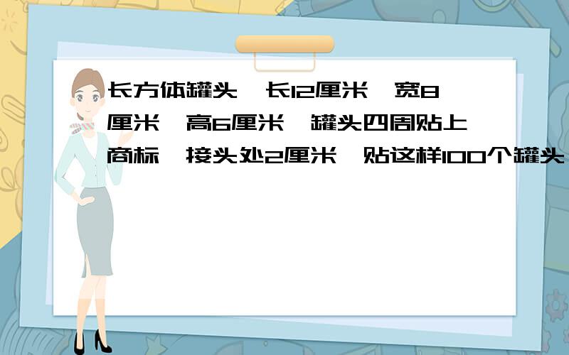 长方体罐头,长12厘米,宽8厘米,高6厘米,罐头四周贴上商标,接头处2厘米,贴这样100个罐头,需商标多少