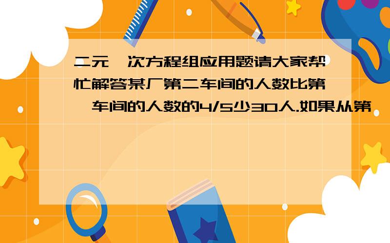 二元一次方程组应用题请大家帮忙解答某厂第二车间的人数比第一车间的人数的4/5少30人.如果从第一车间调10人到第二车间,那么第二车间的人数就是第一车间的3/4,问这两个车间各有多少人?