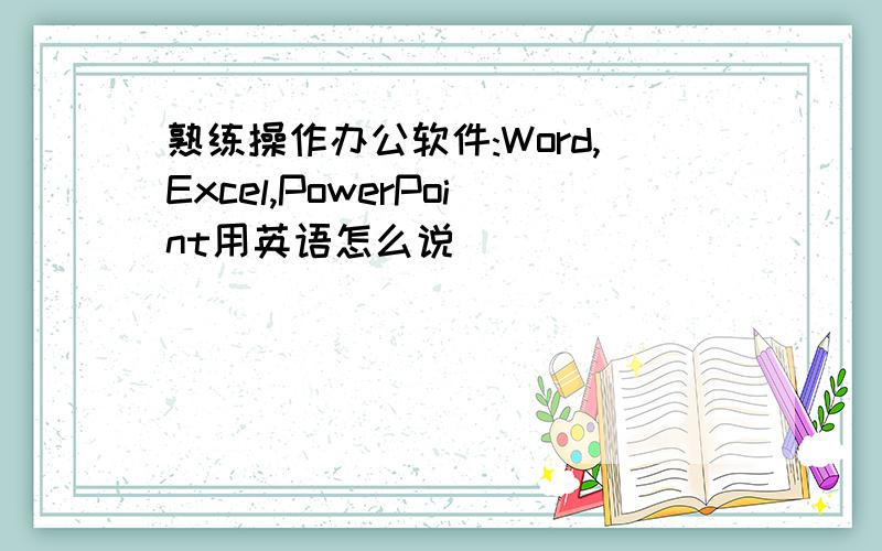 熟练操作办公软件:Word,Excel,PowerPoint用英语怎么说