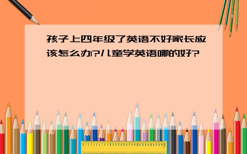 孩子上四年级了英语不好家长应该怎么办?儿童学英语哪的好?