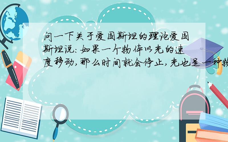 问一下关于爱因斯坦的理论爱因斯坦说:如果一个物体以光的速度移动,那么时间就会停止,光也是一种物质,那么根据他的理论,光在移动过程中对于它的时间不也会停止?那么我们不就看不见光