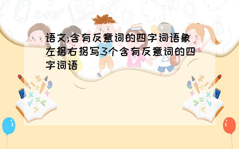 语文;含有反意词的四字词语象左拐右拐写3个含有反意词的四字词语