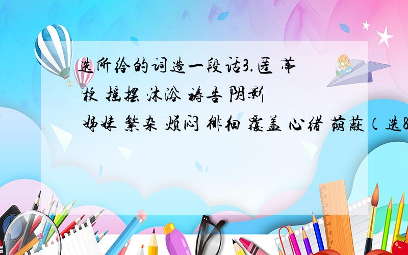 选所给的词造一段话3.匿 蒂 梗 摇摆 沐浴 祷告 阴影 姊妹 繁杂 烦闷 徘徊 覆盖 心绪 荫蔽（选8个以上）4.巍 芸 痣 褪 焚 磕 啰 榆钱 狡猾 存心 背诵 海鸥 占据 牵挂 援助 权威 纠纷 慈爱 依恋