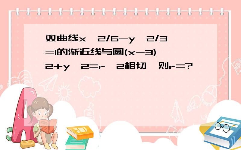 双曲线x^2/6-y^2/3=1的渐近线与圆(x-3)^2+y^2=r^2相切,则r=?