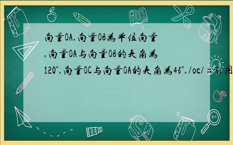 向量OA,向量OB为单位向量,向量OA与向量OB的夹角为120°,向量OC与向量OA的夹角为45°,/oc/=5,用向量OA,向量OB表示向量OC.