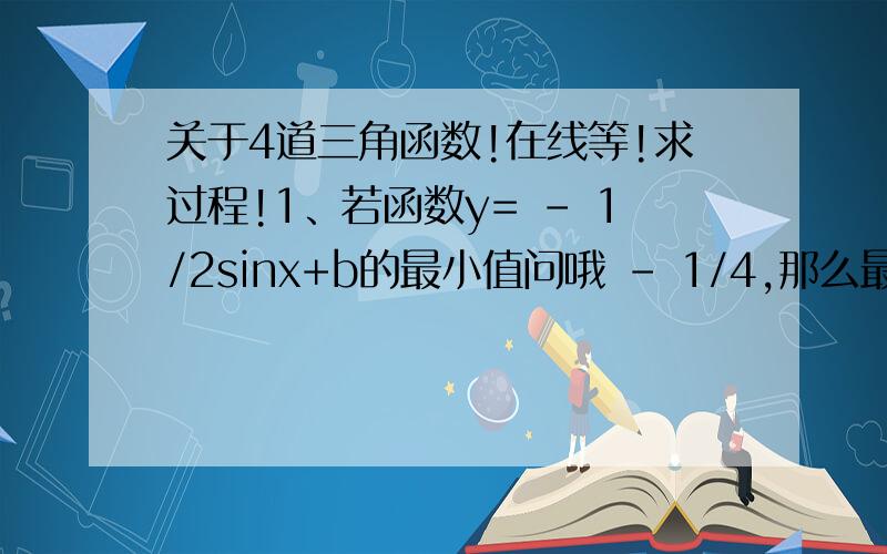 关于4道三角函数!在线等!求过程!1、若函数y= - 1/2sinx+b的最小值问哦 - 1/4,那么最大值?2、若函数y=sinx-cosx-1,问最小值?3、函数y=1/2sin(2x-π/6)的递增区间?4、若函数f(x)=sin(2x+π/4)-根号3cos(2x+π/4),问