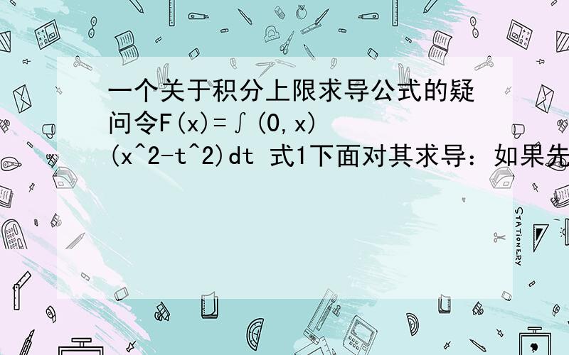 一个关于积分上限求导公式的疑问令F(x)=∫(0,x) (x^2-t^2)dt 式1下面对其求导：如果先把F（x）积出来,有F（x）=x^3-x^3/3+C=(2x^3)/3+C,再对x求导有F'(x)=2x^2但是如果直接对式1用积分上限求导公式有（