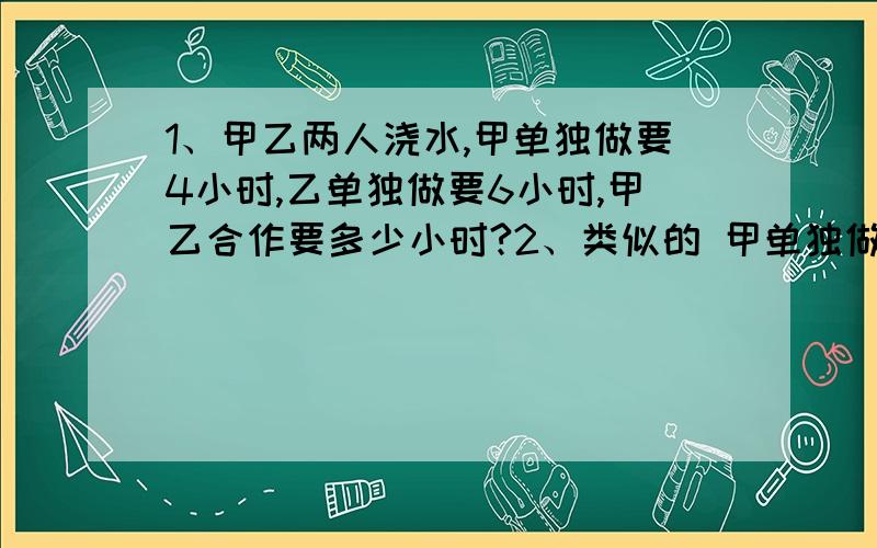 1、甲乙两人浇水,甲单独做要4小时,乙单独做要6小时,甲乙合作要多少小时?2、类似的 甲单独做要a天,乙单独做要b天,甲的效率是【 】乙的效率是【 】,两人合作【 】天可完成?