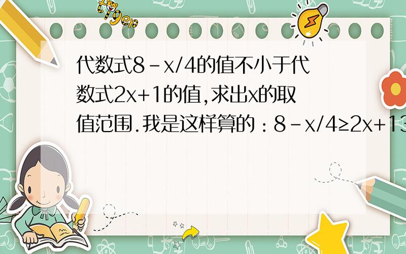 代数式8-x/4的值不小于代数式2x+1的值,求出x的取值范围.我是这样算的：8-x/4≥2x+132-x≥8x+4-x-8x≥4-32-9x≥-28x≤28/9请问这样做对么?