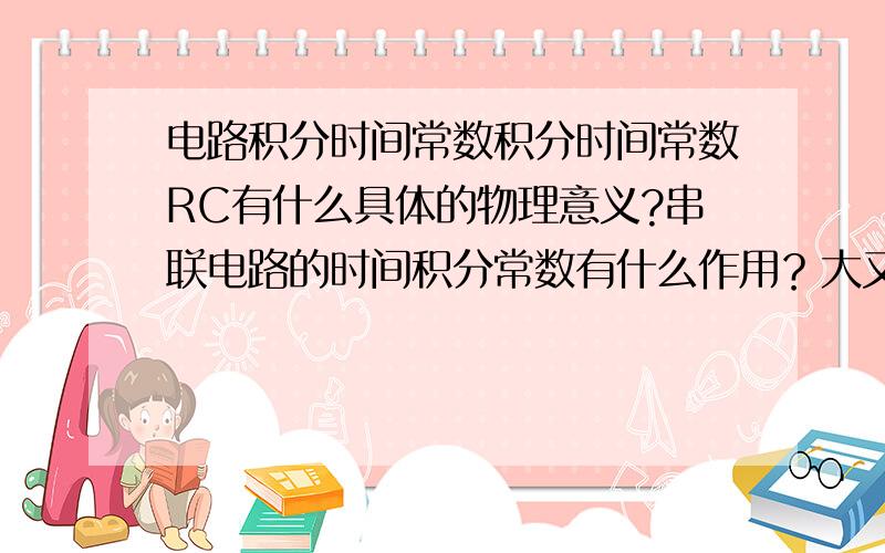 电路积分时间常数积分时间常数RC有什么具体的物理意义?串联电路的时间积分常数有什么作用？大又怎么了？小又怎么了？