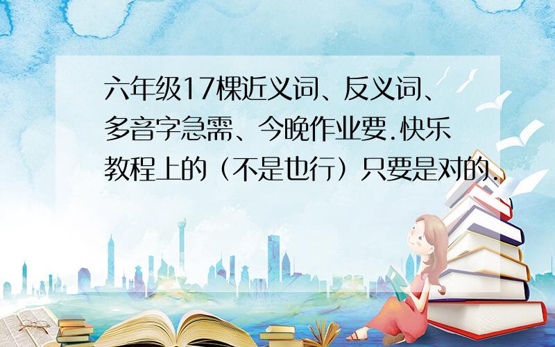 六年级17棵近义词、反义词、多音字急需、今晚作业要.快乐教程上的（不是也行）只要是对的.