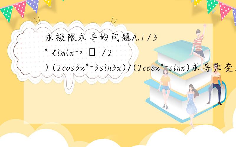 求极限求导的问题A.1/3 * lim(x-> π /2) (2cos3x*-3sin3x)/(2cosx*-sinx)求导后变成lim(x-> π /2) sin6x/sin2x我想知道为什么1/3不见了?（PS：π 不是n啊,是3.14那个啊）B.lnx/(x^n)求导后是(1/x)/(nx^n-1)(x^2-1)/(x^2+1)求