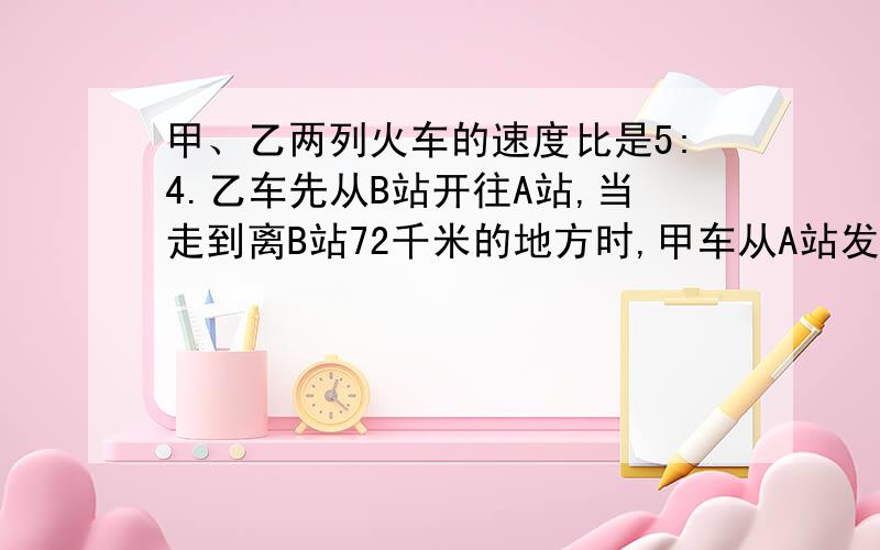 甲、乙两列火车的速度比是5:4.乙车先从B站开往A站,当走到离B站72千米的地方时,甲车从A站发车开往B站.如果两列火车相遇的地方离A,B两站距离的比是3:4,那么A、B两站之间的距离为多少千米?