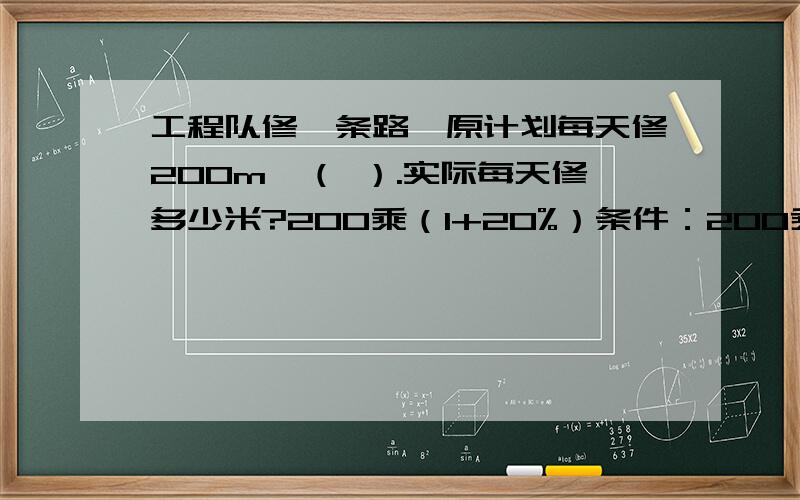 工程队修一条路,原计划每天修200m,（ ）.实际每天修多少米?200乘（1+20%）条件：200乘120%条件：200÷（1—20%）条件 200÷120%条件：