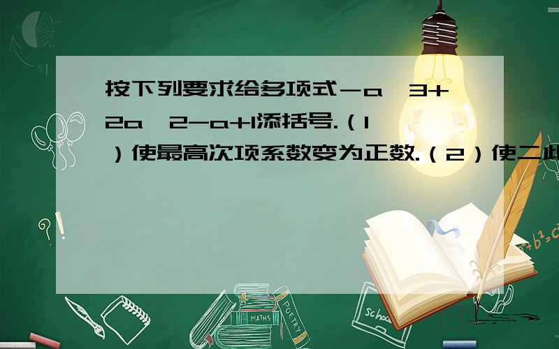 按下列要求给多项式－a^3+2a^2-a+1添括号.（1）使最高次项系数变为正数.（2）使二此项系数变为正数.急