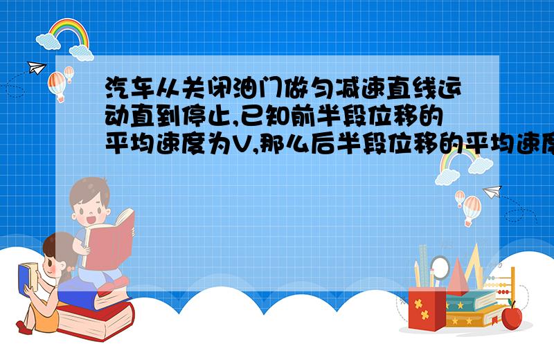 汽车从关闭油门做匀减速直线运动直到停止,已知前半段位移的平均速度为V,那么后半段位移的平均速度为?