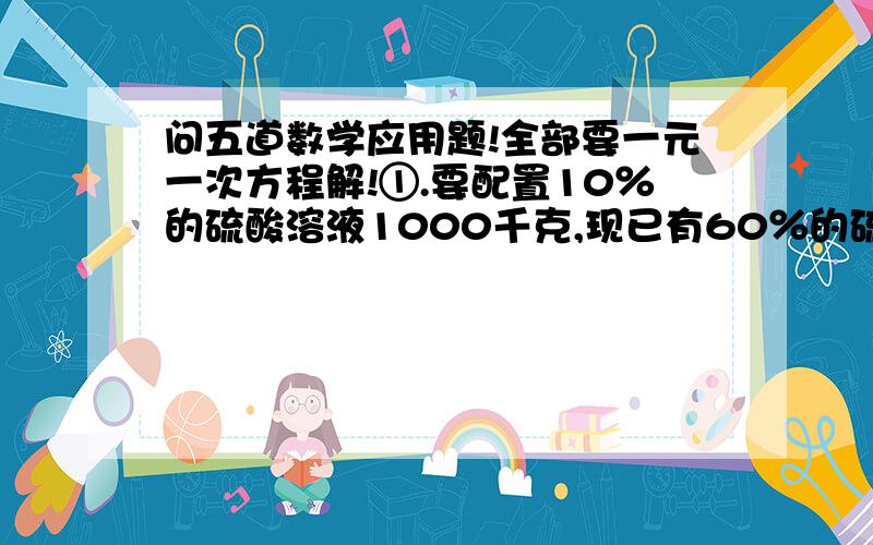 问五道数学应用题!全部要一元一次方程解!①.要配置10％的硫酸溶液1000千克,现已有60％的硫酸溶液85千克,还需要98％的硫酸溶液和水各多少千克?②.A、B两地相距12千米,甲从A地到B地,在B地停留