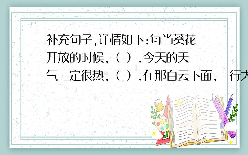 补充句子,详情如下:每当葵花开放的时候,（ ）.今天的天气一定很热,（ ）.在那白云下面,一行大雁正排成“人”字形的队伍,像（ ）.