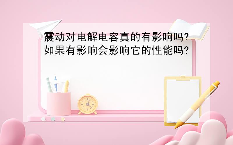 震动对电解电容真的有影响吗?如果有影响会影响它的性能吗?