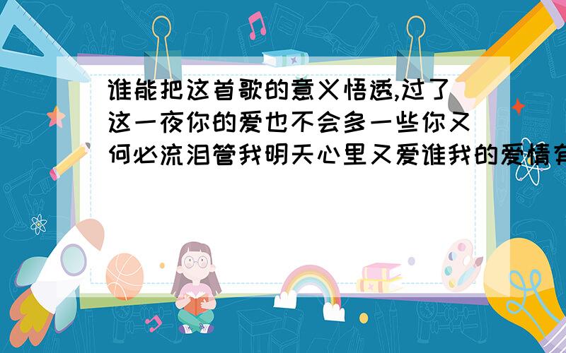 谁能把这首歌的意义悟透,过了这一夜你的爱也不会多一些你又何必流泪管我明天心里又爱谁我的爱情有个缺谁能让我停歇痴心若有罪情愿自己背不让我挽回是你的另一种不妥协你的永不后悔