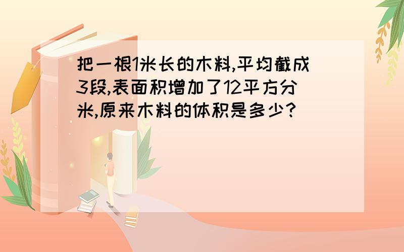 把一根1米长的木料,平均截成3段,表面积增加了12平方分米,原来木料的体积是多少?