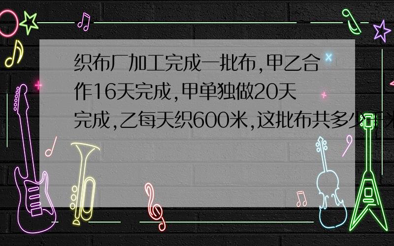 织布厂加工完成一批布,甲乙合作16天完成,甲单独做20天完成,乙每天织600米,这批布共多少千米.