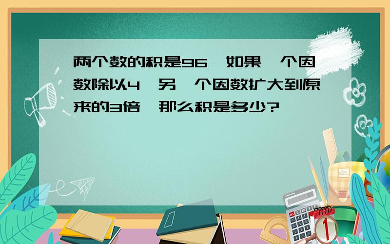 两个数的积是96,如果一个因数除以4,另一个因数扩大到原来的3倍,那么积是多少?