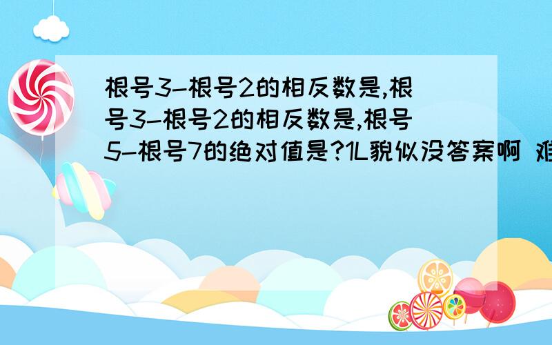 根号3-根号2的相反数是,根号3-根号2的相反数是,根号5-根号7的绝对值是?1L貌似没答案啊 难道就是倒一下？出试卷的不会是烧饼把 ,果然出试卷的是烧饼，呢么分就给1L了，2L也谢谢你了