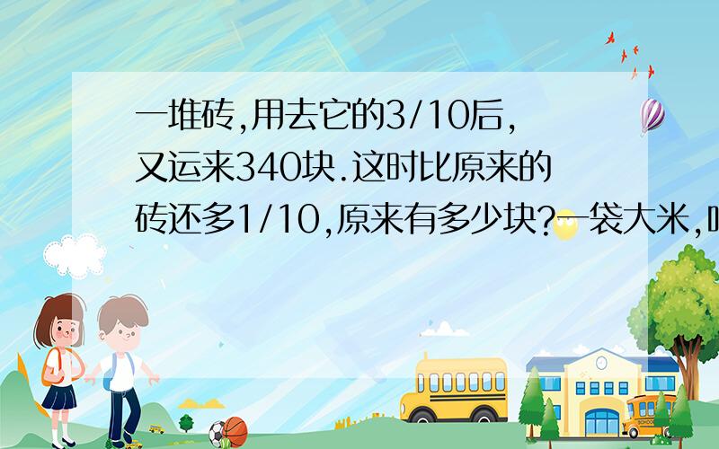 一堆砖,用去它的3/10后,又运来340块.这时比原来的砖还多1/10,原来有多少块?一袋大米,吃去3/4后,再加进33千克,这时袋里的大米相当于原来大米的4/5.这袋大米原有多少千克?某校有学生若干人,男