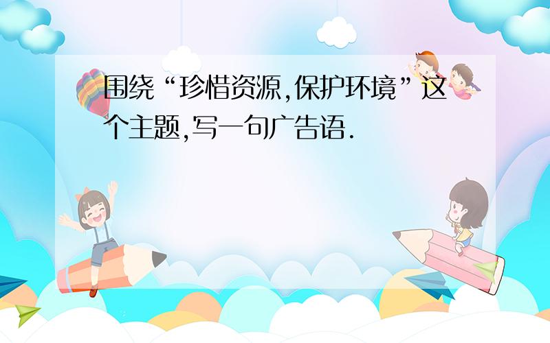 围绕“珍惜资源,保护环境”这个主题,写一句广告语.