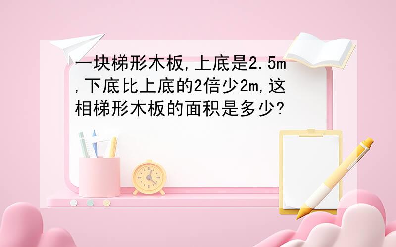 一块梯形木板,上底是2.5m,下底比上底的2倍少2m,这相梯形木板的面积是多少?