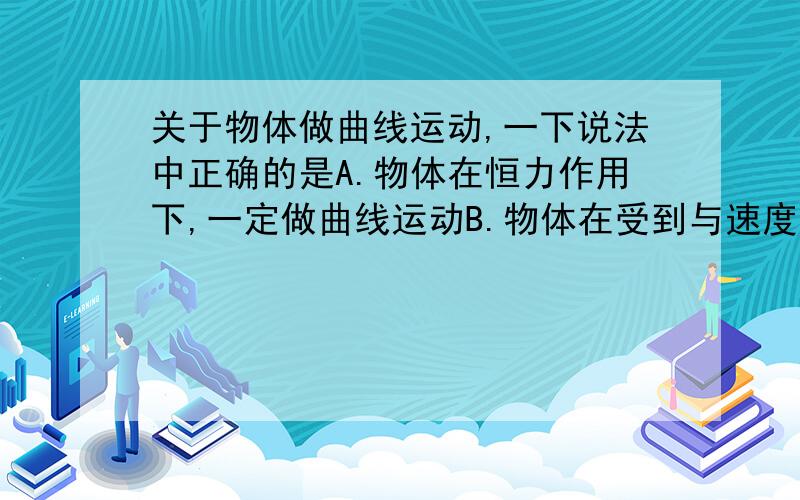 关于物体做曲线运动,一下说法中正确的是A.物体在恒力作用下,一定做曲线运动B.物体在受到与速度成一角度的力的作用下,一定做曲线运动C.物体在变力作用下,一定做曲线运动D.在平衡力作用