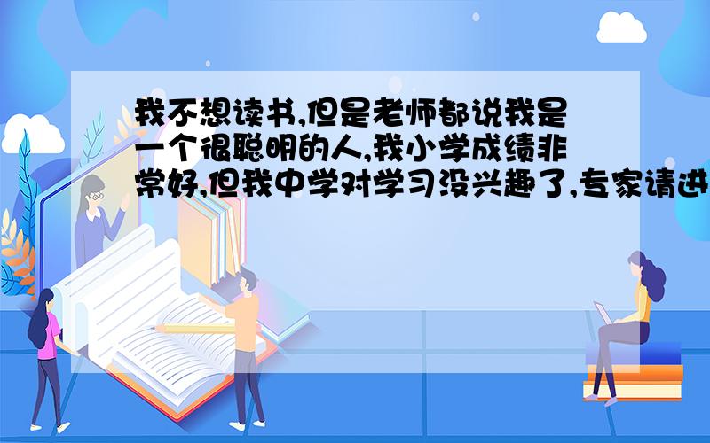 我不想读书,但是老师都说我是一个很聪明的人,我小学成绩非常好,但我中学对学习没兴趣了,专家请进!我小学成绩一直前三,但我中学对学习没兴趣了,我爸虽然说我天天玩电脑,但是,我要是有