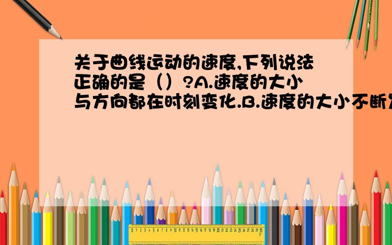 关于曲线运动的速度,下列说法正确的是（）?A.速度的大小与方向都在时刻变化.B.速度的大小不断发生变化,速度的方向不一定发生变化C.速度的方向不断发生变化,速度的大小不一定发生变化.D