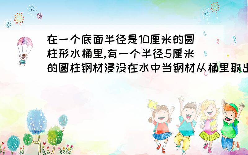 在一个底面半径是10厘米的圆柱形水桶里,有一个半径5厘米的圆柱钢材浸没在水中当钢材从桶里取出后,桶里的水下降2厘米,求这段钢材的长是多少?