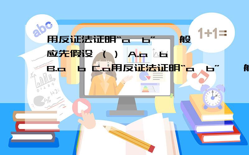 用反证法证明“a＞b”,一般应先假设 （） A.a＞b B.a＜b C.a用反证法证明“a＞b”,一般应先假设 （）A.a＞b B.a＜bC.a=b D.a≤b