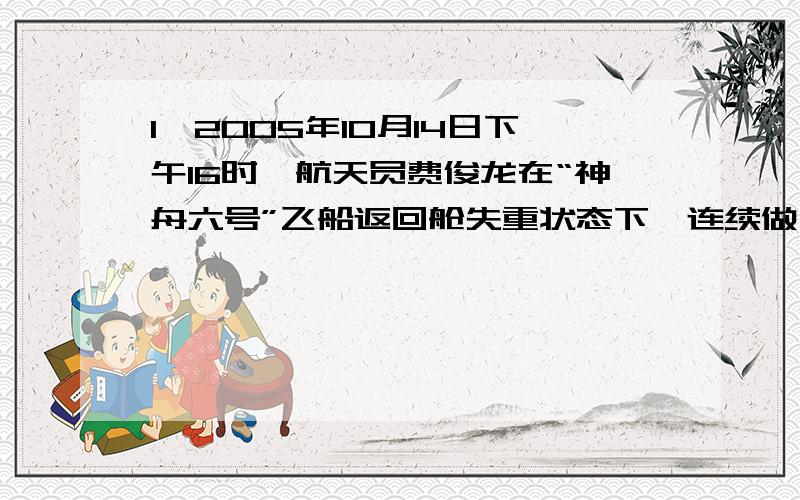 1、2005年10月14日下午16时,航天员费俊龙在“神舟六号”飞船返回舱失重状态下,连续做了4次前空翻,用时3分钟.这四个“跟头”相当于从北京飞到了上海,如果按飞船7.8千米/秒的飞行速度计算,