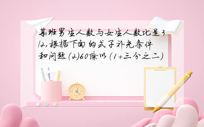 某班男生人数与女生人数比是3/2,根据下面的式子补充条件和问题（2)60除以（1+三分之二）