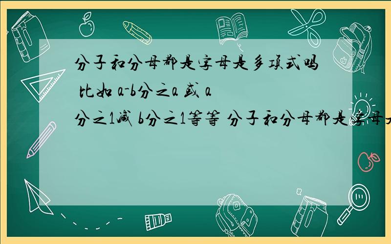 分子和分母都是字母是多项式吗 比如 a-b分之a 或 a分之1减 b分之1等等 分子和分母都是字母是多项式吗 比如 a-b分之a 或 a分之1减 b分之1等等