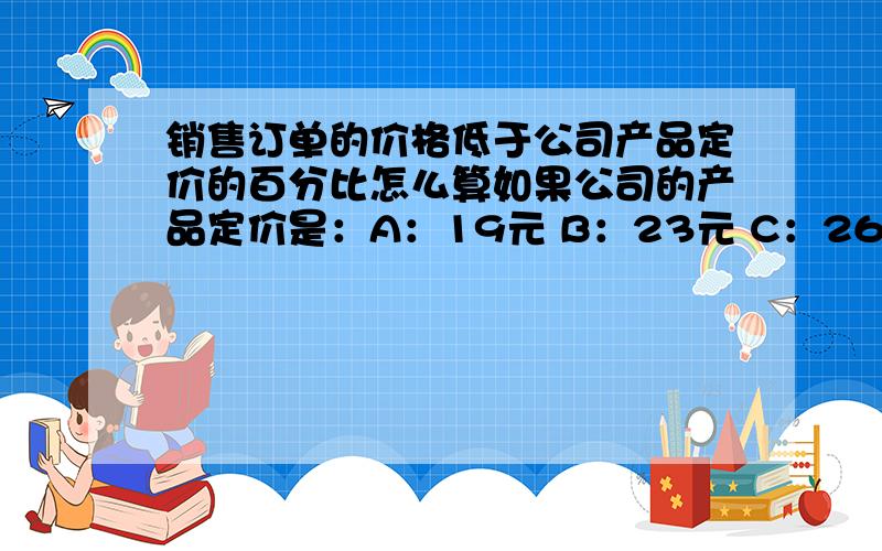 销售订单的价格低于公司产品定价的百分比怎么算如果公司的产品定价是：A：19元 B：23元 C：26元 D：27元.但我自己和客户谈的价格是：A：18元 B：22元 C：25元 D：26元.这样的话,我的销售价格