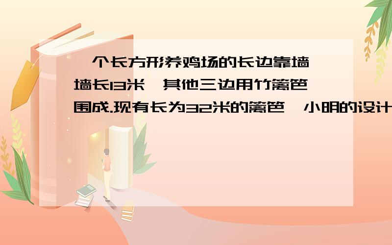 一个长方形养鸡场的长边靠墙,墙长13米,其他三边用竹篱笆围成.现有长为32米的篱笆,小明的设计方案是长宽多5米,小华的设计方案是长比宽多2米,你认为谁的设计更符合实际情况?按照他的设计