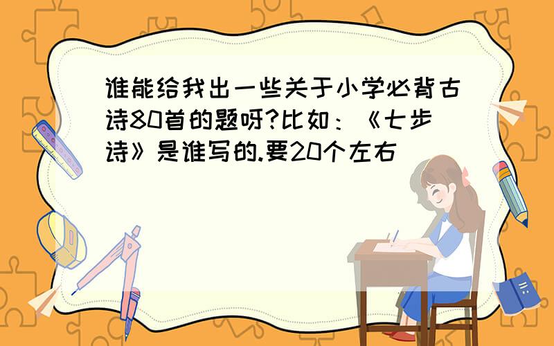 谁能给我出一些关于小学必背古诗80首的题呀?比如：《七步诗》是谁写的.要20个左右