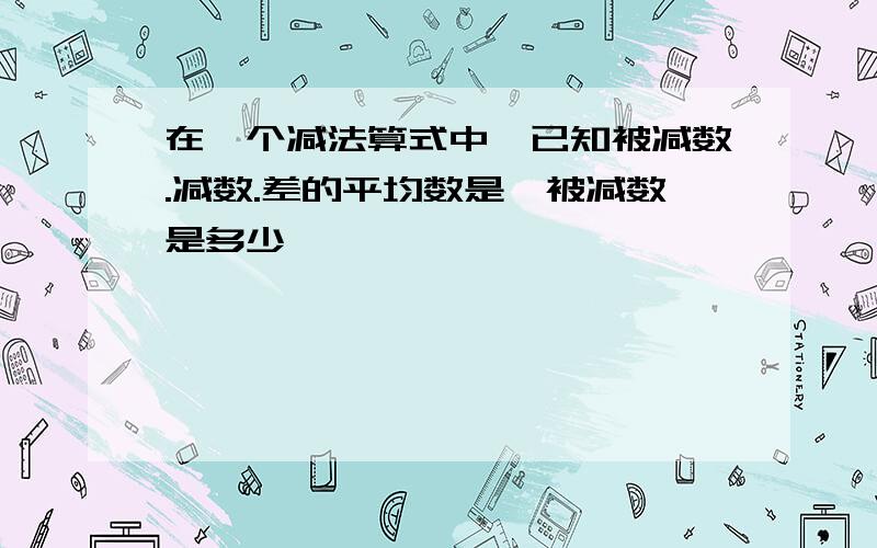 在一个减法算式中,已知被减数.减数.差的平均数是,被减数是多少