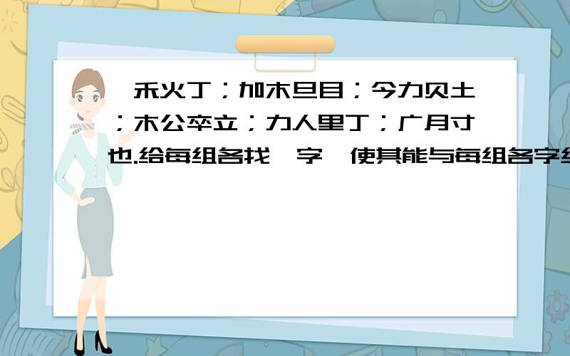 一禾火丁；加木旦目；今力贝土；木公卒立；力人里丁；广月寸也.给每组各找一字,使其能与每组各字组成新字