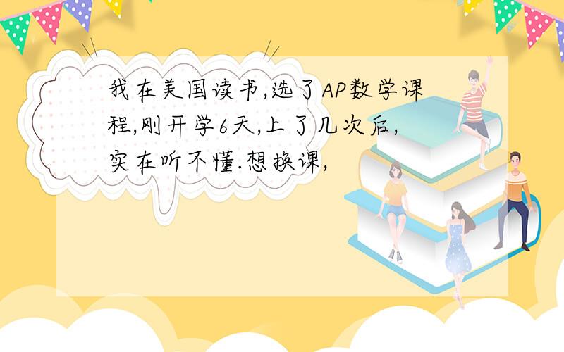 我在美国读书,选了AP数学课程,刚开学6天,上了几次后,实在听不懂.想换课,