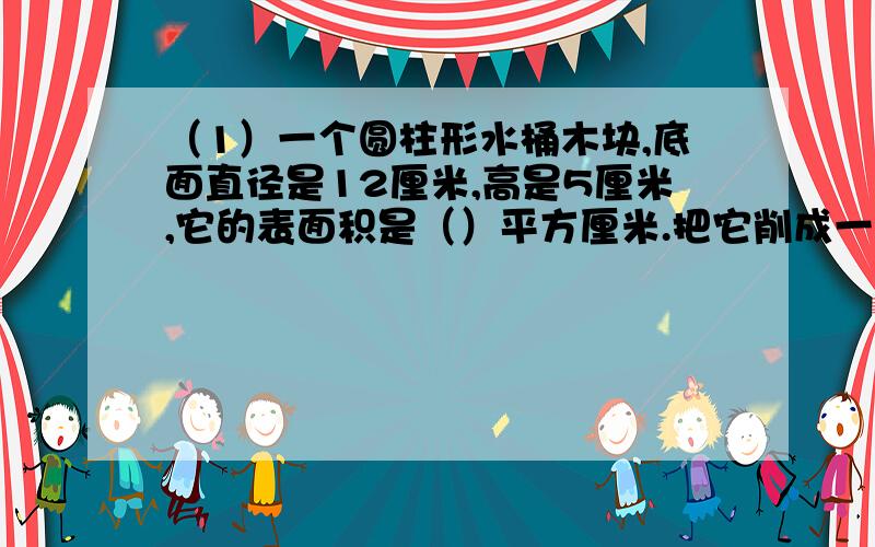 （1）一个圆柱形水桶木块,底面直径是12厘米,高是5厘米,它的表面积是（）平方厘米.把它削成一个最大的圆锥应削去（）立方厘米.（2)一个圆锥和圆柱等底等高,如果圆锥的体积是18立方厘米,