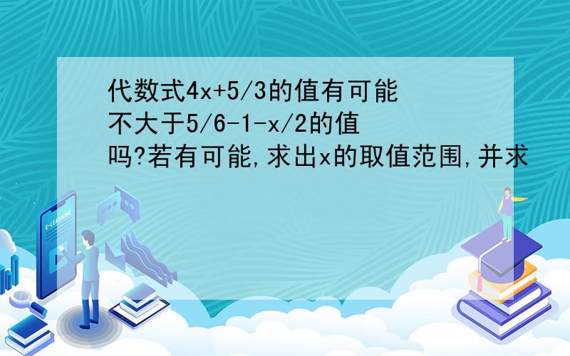 代数式4x+5/3的值有可能不大于5/6-1-x/2的值吗?若有可能,求出x的取值范围,并求